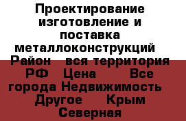 Проектирование,изготовление и поставка металлоконструкций › Район ­ вся территория РФ › Цена ­ 1 - Все города Недвижимость » Другое   . Крым,Северная